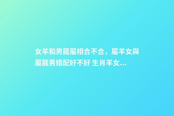 女羊和男龍屬相合不合，屬羊女與屬龍男婚配好不好 生肖羊女和生肖龍男能婚配嗎，男屬龍和女屬羊的婚配好嗎-第1張-觀點-玄機派